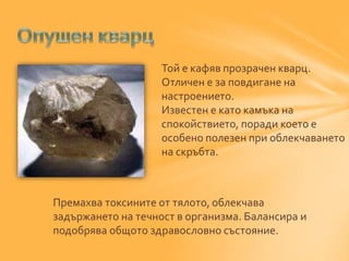 Той е кафяв прозрачен кварц. 
Отличен е за повдигане на 
настроението. 
Известен е като камъка на 
спокойствието, поради което е 
особено полезен при облекчаването 
на скръбта. 
Премахва токсините от тялото, облекчава 
задържането на течност в организма. Балансира и 
подобрява общото здравословно състояние. 
 