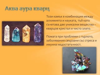 Този камък е комбинация между 
алхимията и науката, тъй като 
съчетава две уникални вещества – 
кварцов кристал и чисто злато. 
Помага при проблеми с гърлото, 
заболявания свързани със стреса и 
имунна недостатъчност. 
 