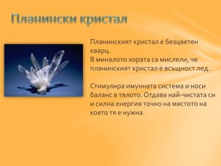 Планинският кристал е безцветен 
кварц. 
В миналото хората са мислели, че 
планинският кристал е всъщност лед. 
Стимулира имунната система и носи 
баланс в тялото. Отдава най-чистата си 
и силна енергия точно на мястото на 
което тя е нужна. 
 