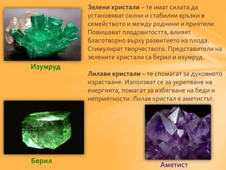 Зелени кристали – те имат силата да 
установяват силни и стабилни връзки в 
семейството и между роднини и приятели. 
Повишават плодовитостта, влияят 
благотворно върху развитието на плода. 
Стимулират творчеството. Представители на 
зелените кристали са берил и изумруд. 
Лилави кристали – те спомагат за духовното 
израстване. Използват се за укрепване на 
енергията, помагат за избягване на беди и 
неприятности. Лилав кристал е аметистът. 
Изумруд 
Берил 
Аметист 
 