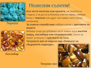 Ако често посягаш към храната, не защото си 
гладна, а за да се успокоиш или по навик, намери 
бижу с тюркоаз или друг син камък като топаз, 
например. 
За повече спокойствие избери колие с цветовете на 
морето. 
Можеш също да добавиш жълт камък като жълтия 
кварц, кехлибара или тигровото око, които се 
борят успешно с чувството на тъга. 
Тигровото око се нарича още «Камъкът на 
сбъднатите надежди». 
Тюркоаз 
Кехлибар 
Тигрово око 
 