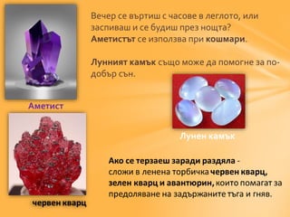 Вечер се въртиш с часове в леглото, или 
заспиваш и се будиш през нощта? 
Аметистът се използва при кошмари. 
Лунният камък също може да помогне за по- 
добър сън. 
Аметист 
Лунен камък 
 