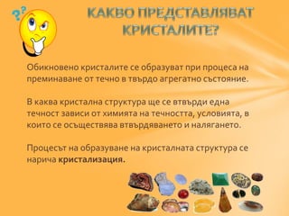 Обикновено кристалите се образуват при процеса на 
преминаване от течно в твърдо агрегатно състояние. 
В каква кристална структура ще се втвърди една 
течност зависи от химията на течността, условията, в 
които се осъществява втвърдяването и налягането. 
Процесът на образуване на кристалната структура се 
нарича кристализация. 
 