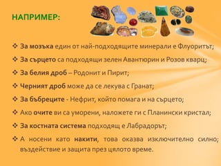 НАПРИМЕР: 
 За мозъка един от най-подходящите минерали е Флуоритът; 
 За сърцето са подходящи зелен Авантюрин и Розов кварц; 
 За белия дроб – Родонит и Пирит; 
 Черният дроб може да се лекува с Гранат; 
 За бъбреците - Нефрит, който помага и на сърцето; 
 Ако очите ви са уморени, наложете ги с Планински кристал; 
 За костната система подходящ е Лабрадорът; 
 А носени като накити, това оказва изключително силно; 
въздействие и защита през цялото време. 
 