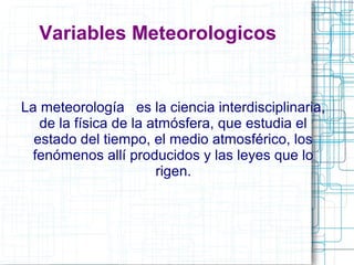 Variables Meteorologicos 
La meteorología es la ciencia interdisciplinaria, 
de la física de la atmósfera, que estudia el 
estado del tiempo, el medio atmosférico, los 
fenómenos allí producidos y las leyes que lo 
rigen. 
 
