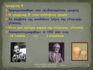 Γραμμική Β΄ 
Χρησιμοποιήθηκε από εξειδικευμένους γραφείς 
Η γραμμική Β΄ είναι συλλαβική γραφή. 
Τα σύμβολά της αποδίδουν λέξεις της ελληνικής 
γλώσσας. 
Είναι μια πρώιμη μορφή της ελληνικής γλώσσας 
Αποκρυπτογραφήθηκε το 1952 από τους 
M. Ventris και J. Chadwick 
10/02/14 14 ΕΥΘ. ΦΛΑΡΙΩΤΗ ΦΙΛΟΛΟΓΟΣ 
1Ο ΓΕΛ ΑΓΙΩΝ ΑΝΑΡΓΥΡΩΝ 
 