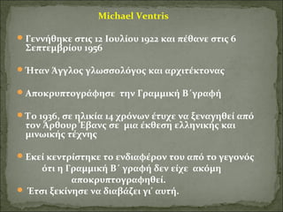 Michael Ventris 
Γεννήθηκε στις 12 Ιουλίου 1922 και πέθανε στις 6 
Σεπτεμβρίου 1956 
Ήταν Άγγλος γλωσσολόγος και αρχιτέκτονας 
Αποκρυπτογράφησε την Γραμμική Β΄γραφή 
Το 1936, σε ηλικία 14 χρόνων έτυχε να ξεναγηθεί από 
τον Άρθουρ Έβανς σε μια έκθεση ελληνικής και 
μινωικής τέχνης 
Εκεί κεντρίστηκε το ενδιαφέρον του από το γεγονός 
ότι η Γραμμική Β΄ γραφή δεν είχε ακόμη 
αποκρυπτογραφηθεί. 
 Έτσι ξεκίνησε να διαβάζει γι' αυτή. 
 