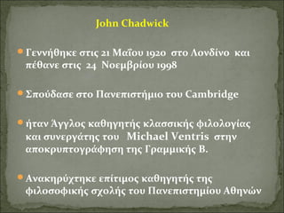 John Chadwick 
Γεννήθηκε στις 21 Μαΐου 1920 στο Λονδίνο και 
πέθανε στις 24 Νοεμβρίου 1998 
Σπούδασε στο Πανεπιστήμιο του Cambridge 
ήταν Άγγλος καθηγητής κλασσικής φιλολογίας 
και συνεργάτης του Michael Ventris στην 
αποκρυπτογράφηση της Γραμμικής Β. 
Ανακηρύχτηκε επίτιμος καθηγητής της 
φιλοσοφικής σχολής του Πανεπιστημίου Αθηνών 
 