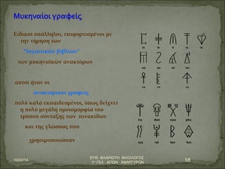 Ειδικοί υπάλληλοι, επιφορτισμένοι με 
την τήρηση των 
"λογιστικών βιβλίων" 
των μυκηναϊκών ανακτόρων 
αυτοί ήταν οι 
ανακτορικοί γραφείς 
πολύ καλά εκπαιδευμένοι, όπως δείχνει 
η πολύ μεγάλη ομοιομορφία του 
τρόπου σύνταξης των πινακίδων 
και της γλώσσας που 
χρησιμοποιούσαν 
10/02/14 ΕΥΘ. ΦΛΑΡΙΩΤΗ ΦΙΛΟΛΟΓΟΣ 
1Ο ΓΕΛ ΑΓΙΩΝ ΑΝΑΡΓΥΡΩΝ 18 
 