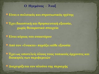Ο Ηγεμόνας - Ἄναξ 
Είναι ο πολιτικός και στρατιωτικός ηγέτης 
Έχει δικαστική και θρησκευτική εξουσία, 
χωρίς θεοκρατικά στοιχεία 
Είναι κύριος του ανακτόρου 
Από τον «ἄνακτα» πηγάζει κάθε εξουσία 
Έχει ως υποτελείς όλους τους τοπικούς άρχοντες και 
διοικητές των περιφερειών 
Διαχειρίζεται τον πλούτο της περιοχής 
 