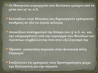 Οι Μυκηναίοι κυριαρχούν στο θαλάσσιο εμπόριο από τα 
μέσα του 15ου αι. π.Χ. 
Εκτοπίζουν τους Μινωίτες και δημιουργούν εμπορικούς 
σταθμούς σε όλο το Αιγαίο πέλαγος 
Αποικίζουν συστηματικά την Κύπρο τον 13ο π.Χ. αι. και 
την απομακρύνουν από την κυριαρχία των Φοινίκων και 
Αιγυπτίων συμβάλλοντας έτσι στον εξελληνισμό της 
Ίδρυσαν μυκηναϊκή παροικία στην φοινικική πόλη 
Ουγκαρίτ 
Επεξέτειναν τις εμπορικές τους δραστηριότητες μέχρι 
την Παλαιστίνη και την Αίγυπτο 
 