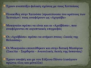 Έχουν αναπτύξει φιλικές σχέσεις με τους Χετταίους 
Πινακίδες στην Χατούσα (πρωτεύουσα του κράτους των 
Χετταίων) τους αναφέρουν ως «Αχιγιάβα» 
Μυκηναίοι πρέπει να είναι και οι «Αχαϊβάσα», που 
αναφέρονται σε αιγυπτιακές επιγραφές 
Οι «Αχαϊβάσα» πρέπει να ανήκαν στους «λαούς της 
θάλασσας» 
Οι Μυκηναίοι επεκτάθηκαν και στην δυτική Μεσόγειο 
(Σικελία – Σαρδηνία – Ανατολικές Ακτές της Ισπανίας) 
Έχουν επαφές και με τον Εύξεινο Πόντο (εισάγουν 
πρώτες ύλες και μέταλλα) 
 