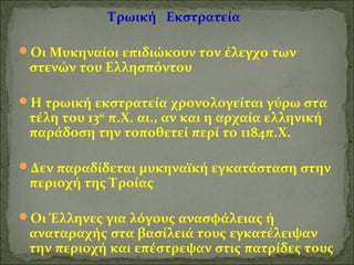 Τρωική Εκστρατεία 
Οι Μυκηναίοι επιδιώκουν τον έλεγχο των 
στενών του Ελλησπόντου 
Η τρωική εκστρατεία χρονολογείται γύρω στα 
τέλη του 13ου π.Χ. αι., αν και η αρχαία ελληνική 
παράδοση την τοποθετεί περί το 1184π.Χ. 
Δεν παραδίδεται μυκηναϊκή εγκατάσταση στην 
περιοχή της Τροίας 
Οι Έλληνες για λόγους ανασφάλειας ή 
αναταραχής στα βασίλειά τους εγκατέλειψαν 
την περιοχή και επέστρεψαν στις πατρίδες τους 
 