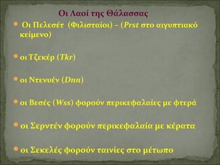 Οι Λαοί της Θάλασσας 
 Οι Πελεσέτ (Φιλισταίοι) – (Prst στο αιγυπτιακό 
κείμενο) 
οι Τζεκέρ (Tkr) 
οι Ντενυέν (Dnn) 
οι Βεσές (Wss) φορούν περικεφαλαίες με φτερά 
οι Σερντέν φορούν περικεφαλαία με κέρατα 
οι Σεκελές φορούν ταινίες στο μέτωπο 
 