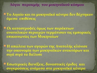 Λόγοι παρακμής του μυκηναϊκού κόσμου 
Το Αιγαίο και τα μυκηναϊκά κέντρα δεν δέχτηκαν 
άμεσα επιθέσεις 
Οι καταστροφές όμως των παράκτιων 
ανατολικών περιοχών τερμάτισαν τις εμπορικές 
επικοινωνίες των Μυκηναίων 
Η απώλεια των αγορών της Ανατολής κλόνισε 
την οικονομία των μυκηναϊκών ανακτόρων και 
σιγά σιγά τα διέλυσε 
Εσωτερικές διενέξεις, δυναστικές έριδες και 
συγκρούσεις ανάμεσα στα μυκηναϊκά κέντρα 
 
