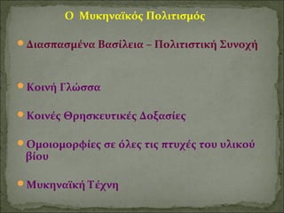 Ο Μυκηναϊκός Πολιτισμός 
Διασπασμένα Βασίλεια – Πολιτιστική Συνοχή 
Κοινή Γλώσσα 
Κοινές Θρησκευτικές Δοξασίες 
Ομοιομορφίες σε όλες τις πτυχές του υλικού 
βίου 
Μυκηναϊκή Τέχνη 
 