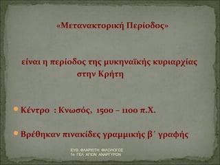 «Μετανακτορική Περίοδος» 
είναι η περίοδος της μυκηναϊκής κυριαρχίας 
στην Κρήτη 
Κέντρο : Κνωσός, 1500 – 1100 π.Χ. 
Βρέθηκαν πινακίδες γραμμικής β΄ γραφής 
ΕΥΘ. ΦΛΑΡΙΩΤΗ ΦΙΛΟΛΟΓΟΣ 
1ο ΓΕΛ ΑΓΙΩΝ ΑΝΑΡΓΥΡΩΝ 
 