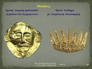 Μυκήνες 
Χρυσή νεκρική προσωπίδα Χρυσό διάδημα 
«η μάσκα του Αγαμέμνονα» με έκκρουστη διακόσμηση 
10/02/14 44 ΕΥΘ. ΦΛΑΡΙΩΤΗ ΦΙΛΟΛΟΓΟΣ 
1Ο ΓΕΛ ΑΓΙΩΝ ΑΝΑΡΓΥΡΩΝ 
 