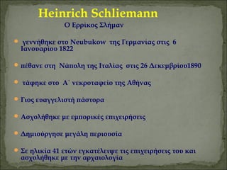 Heinrich Schliemann 
O Eρρίκος Σλήμαν 
 γεννήθηκε στο Neubukow της Γερμανίας στις 6 
Ιανουαρίου 1822 
πέθανε στη Νάπολη της Ιταλίας στις 26 Δεκεμβρίου1890 
 τάφηκε στο Α΄ νεκροταφείο της Αθήνας 
Γιος ευαγγελιστή πάστορα 
Ασχολήθηκε με εμπορικές επιχειρήσεις 
Δημιούργησε μεγάλη περιουσία 
Σε ηλικία 41 ετών εγκατέλειψε τις επιχειρήσεις του και 
ασχολήθηκε με την αρχαιολογία 
 