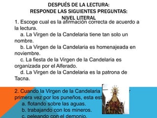 DESPUÉS DE LA LECTURA: 
RESPONDE LAS SIGUIENTES PREGUNTAS: 
NIVEL LITERAL 
1. Escoge cual es la afirmación correcta de acuerdo a 
la lectura. 
a. La Virgen de la Candelaria tiene tan solo un 
nombre. 
b. La Virgen de la Candelaria es homenajeada en 
noviembre. 
c. La fiesta de la Virgen de la Candelaria es 
organizada por el Alferado. 
d. La Virgen de la Candelaria es la patrona de 
Tacna. 
2. Cuando la Virgen de la Candelaria fue vista por 
primera vez por los puneños, esta estaba… 
a. flotando sobre las aguas. 
b. trabajando con los mineros. 
c. peleando con el demonio. 
 