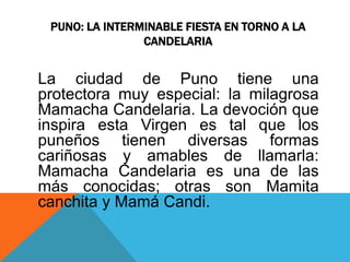 PUNO: LA INTERMINABLE FIESTA EN TORNO A LA 
CANDELARIA 
La ciudad de Puno tiene una 
protectora muy especial: la milagrosa 
Mamacha Candelaria. La devoción que 
inspira esta Virgen es tal que los 
puneños tienen diversas formas 
cariñosas y amables de llamarla: 
Mamacha Candelaria es una de las 
más conocidas; otras son Mamita 
canchita y Mamá Candi. 
 