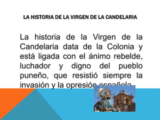 LA HISTORIA DE LA VIRGEN DE LA CANDELARIA 
La historia de la Virgen de la 
Candelaria data de la Colonia y 
está ligada con el ánimo rebelde, 
luchador y digno del pueblo 
puneño, que resistió siempre la 
invasión y la opresión española. 
 