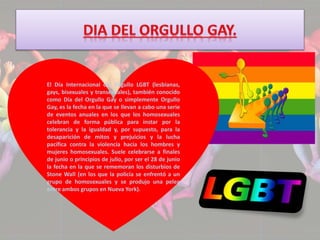 El Día Internacional del Orgullo LGBT (lesbianas, 
gays, bisexuales y transexuales), también conocido 
como Día del Orgullo Gay o simplemente Orgullo 
Gay, es la fecha en la que se llevan a cabo una serie 
de eventos anuales en los que los homosexuales 
celebran de forma pública para instar por la 
tolerancia y la igualdad y, por supuesto, para la 
desaparición de mitos y prejuicios y la lucha 
pacífica contra la violencia hacia los hombres y 
mujeres homosexuales. Suele celebrarse a finales 
de junio o principios de julio, por ser el 28 de junio 
la fecha en la que se rememoran los disturbios de 
Stone Wall (en los que la policía se enfrentó a un 
grupo de homosexuales y se produjo una pelea 
entre ambos grupos en Nueva York). 
 