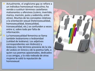  Actualmente, el anglicismo gay se refiere a 
un individuo homosexual masculino; ha 
venido a sustituir términos castellanos 
malsonantes u ofensivos (culero, invertido, 
marica, maricón, puto y sodomita, entre 
otros). Muchos de los conceptos relativos 
a la orientación sexual (heterosexualidad, 
homosexualidad, bisexualidad, 
transexualidad, etc.) se confunden a veces 
entre sí, sobre todo por falta de 
información. 
 La homosexualidad femenina se llama 
también lesbianismo o lesbianidad 
(calidad de lesbiana). Los adjetivos 
correspondientes son lésbico(s) y 
lésbica(s). Este término proviene de la isla 
de Lesbos en Grecia y de la poetisa Safo, a 
quien sus poemas apasionados, dedicados 
a sus amigas, y la vida rodeada de otras 
mujeres le valió la reputación de 
homosexual. 
 