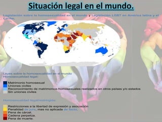 Situación legal en el mundo. 
Legislación sobre la homosexualidad en el mundo y Legislación LGBT en América latina y el 
Caribe. 
Leyes sobre la homosexualidad en el mundo 
Homosexualidad legal: 
Matrimonio homosexual 
Uniones civiles 
Reconocimiento de matrimonios homosexuales realizados en otros países y/o estados 
Sin uniones civiles 
Homosexualidad ilegal/restringida: 
Restricciones a la libertad de expresión y asociación 
Penalidad de jure, mas no aplicada de facto. 
Pena de cárcel. 
Cadena perpetúa. 
Pena de muerte. 
 