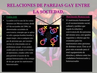 • Unión civil. 
• La unión civil es uno de los varios 
términos (en México existen, desde 
el 9 de noviembre del 2006, las 
denominadas sociedades de 
convivencia, concepto que se aplica 
no sólo a parejas hombre-hombre y 
mujer-mujer, sino a cualquier otro 
par de personas que, por razones 
incluso no relacionadas con su 
preferencia sexual, viven juntas) 
usados para un estado civil similar 
al matrimonio, creados sobre todo 
para permitir el acceso de las 
parejas homosexuales a las ventajas 
de las que gozan los matrimonios 
heterosexuales. 
• Matrimonio Homosexual. 
• El matrimonio homosexual 
es el reconocimiento social, 
cultural y jurídico que 
regula la relación y 
convivencia de dos personas 
del mismo sexo, con iguales 
requisitos y efectos que los 
existentes para los 
matrimonios entre personas 
de distintos sexos. Éste es el 
paso más avanzado para el 
total equipamiento de 
derechos y deberes entre los 
ciudadanos homosexuales y 
heterosexuales 
 