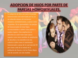 ADOPCION DE HIJOS POR PARTE DE 
PAREJAS HOMOSEXUALES. 
• La adopción de hijos por parte de parejas 
homosexuales está autorizada por ley en 
un reducido número de territorios 
europeos, norteamericanos, y países como 
Argentina. Da la oportunidad a las parejas 
de homosexuales de tener hijos, 
reconociéndoles a ambos como padres o 
madres legales. Esta ampliación de 
derechos no suele tener tanto apoyo 
popular como otras medidas de ampliación 
de derechos a los miembros de este 
colectivo (tales como el matrimonio 
homosexual), a pesar de lo cual más del 50 
por ciento (más de la mitad) de la 
población de Suecia y de los Países Bajos 
está de acuerdo con esta medida. 
 