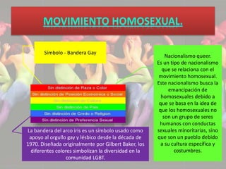Símbolo - Bandera Gay 
La bandera del arco iris es un símbolo usado como 
apoyo al orgullo gay y lésbico desde la década de 
1970. Diseñada originalmente por Gilbert Baker, los 
diferentes colores simbolizan la diversidad en la 
comunidad LGBT. 
Nacionalismo queer. 
Es un tipo de nacionalismo 
que se relaciona con el 
movimiento homosexual. 
Este nacionalismo busca la 
emancipación de 
homosexuales debido a 
que se basa en la idea de 
que los homosexuales no 
son un grupo de seres 
humanos con conductas 
sexuales minoritarias, sino 
que son un pueblo debido 
a su cultura específica y 
costumbres. 
 