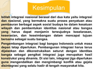 Kesimpulan 
Istilah integrasi nasional berasal dari dua kata yaitu integrasi 
dan nasional, yang bermakna suatu proses penyatuan atau 
pembauran berbagai aspek sosial budaya ke dalam kesatuan 
wilayah dan pembentukan identitas nasional atau bangsa 
yang harus dapat menjamin terwujudnya keselarasan, 
keserasian, dan keseimbangan dalam mencapai tujuan 
bersama sebagai suatu bangsa. 
Pengembangan integrasi bagi bangsa Indonesia untuk masa 
depan tetap diperlukan. Pembangunan integrasi harus terus 
dijalankan dan dikonstruksikan seturut dengan identitas 
bangsa sebagai pengikat integrasi juga merupakan hasil 
konstruksi yang dinamis. Di sisi lain, integrasi jiga diperlukan 
guna mengendalikan dan mengimbangi konflik atau gejala 
disintegrasi yang selalu hadir di tengah masyarakat kita. 
 