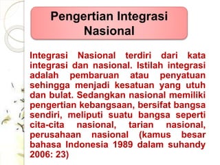 Pengertian Integrasi 
Nasional 
Integrasi Nasional terdiri dari kata 
integrasi dan nasional. Istilah integrasi 
adalah pembaruan atau penyatuan 
sehingga menjadi kesatuan yang utuh 
dan bulat. Sedangkan nasional memiliki 
pengertian kebangsaan, bersifat bangsa 
sendiri, meliputi suatu bangsa seperti 
cita-cita nasional, tarian nasional, 
perusahaan nasional (kamus besar 
bahasa Indonesia 1989 dalam suhandy 
2006: 23) 
 