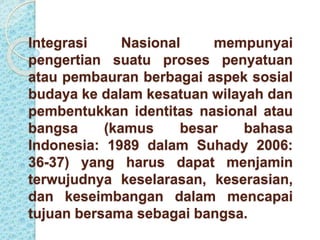 Integrasi Nasional mempunyai 
pengertian suatu proses penyatuan 
atau pembauran berbagai aspek sosial 
budaya ke dalam kesatuan wilayah dan 
pembentukkan identitas nasional atau 
bangsa (kamus besar bahasa 
Indonesia: 1989 dalam Suhady 2006: 
36-37) yang harus dapat menjamin 
terwujudnya keselarasan, keserasian, 
dan keseimbangan dalam mencapai 
tujuan bersama sebagai bangsa. 
 