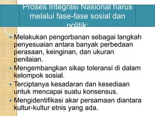 Proses Integrasi Nasional harus 
melalui fase-fase sosial dan 
politik: 
 Melakukan pengorbanan sebagai langkah 
penyesuaian antara banyak perbedaan 
perasaan, keinginan, dan ukuran 
penilaian. 
 Mengembangkan sikap toleransi di dalam 
kelompok sosial. 
 Terciptanya kesadaran dan kesediaan 
untuk mencapai suatu konsensus. 
 Mengidentifikasi akar persamaan diantara 
kultur-kultur etnis yang ada. 
 