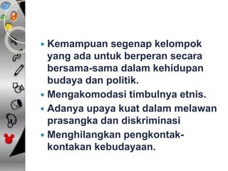 Kemampuan segenap kelompok 
yang ada untuk berperan secara 
bersama-sama dalam kehidupan 
budaya dan politik. 
 Mengakomodasi timbulnya etnis. 
 Adanya upaya kuat dalam melawan 
prasangka dan diskriminasi 
 Menghilangkan pengkontak-kontakan 
kebudayaan. 
 