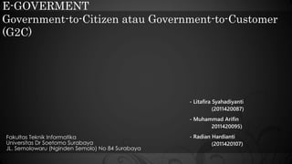 E-GOVERMENT 
Government-to-Citizen atau Government-to-Customer 
(G2C) 
Fakultas Teknik Informatika 
Universitas Dr Soetomo Surabaya 
JL. Semolowaru (Nginden Semolo) No 84 Surabaya 
- Litafira Syahadiyanti 
(2011420087) 
- Muhammad Arifin 
2011420095) 
- Radian Hardianti 
(2011420107) 
 