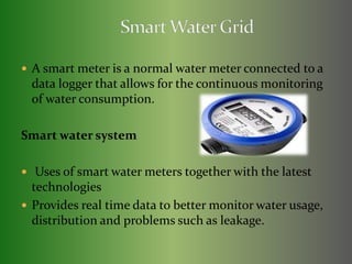  A smart meter is a normal water meter connected to a 
data logger that allows for the continuous monitoring 
of water consumption. 
Smart water system 
 Uses of smart water meters together with the latest 
technologies 
 Provides real time data to better monitor water usage, 
distribution and problems such as leakage. 
 