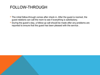FOLLOW-THROUGH 
 The initial follow-through comes after check in. After the guest is roomed, the 
guest relations can call the room to see if everything is satisfactory. 
 During the guest’s stay, a follow-up call should be made after any problems are 
reported to ensure that the guest has been pleased with the service . 
 