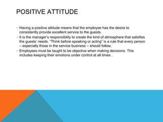 POSITIVE ATTITUDE 
– Having a positive attitude means that the employee has the desire to 
consistently provide excellent service to the guests. 
– It is the manager’s responsibility to create the kind of atmosphere that satisfies 
the guests’ needs. “Think before speaking or acting” is a rule that every person 
– especially those in the service business – should follow. 
– Employees must be taught to be objective when making decisions. This 
includes keeping their emotions under control at all times . 
 