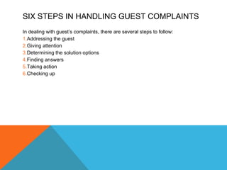SIX STEPS IN HANDLING GUEST COMPLAINTS 
In dealing with guest’s complaints, there are several steps to follow: 
1.Addressing the guest 
2.Giving attention 
3.Determining the solution options 
4.Finding answers 
5.Taking action 
6.Checking up 
 