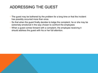 ADDRESSING THE GUEST 
– The guest may be bothered by the problem for a long time or that the incident 
has possibly occurred more than once. 
– So that when the guest finally decides to lodge the complaint, he or she may be 
extremely emotional in the way chosen to confront the employees 
– When a guest comes forward with a complaint, the employee receiving it 
should address the guest with his or her full attention. 
 