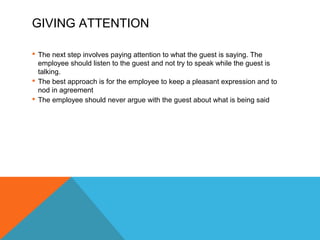GIVING ATTENTION 
 The next step involves paying attention to what the guest is saying. The 
employee should listen to the guest and not try to speak while the guest is 
talking. 
 The best approach is for the employee to keep a pleasant expression and to 
nod in agreement 
 The employee should never argue with the guest about what is being said 
 