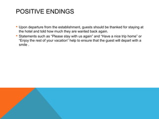 POSITIVE ENDINGS 
 Upon departure from the establishment, guests should be thanked for staying at 
the hotel and told how much they are wanted back again. 
 Statements such as “Please stay with us again” and “Have a nice trip home” or 
“Enjoy the rest of your vacation” help to ensure that the guest will depart with a 
smile . 
 
