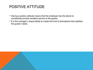 POSITIVE ATTITUDE 
 Having a positive attitude means that the employee has the desire to 
consistently provide excellent service to the guests. 
 It is the manager’s responsibility to create the kind of atmosphere that satisfies 
the guests’ needs. 
 