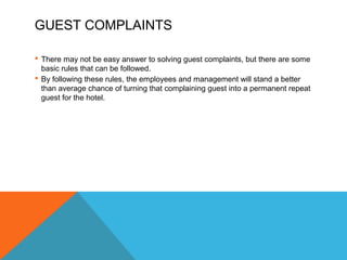 GUEST COMPLAINTS 
 There may not be easy answer to solving guest complaints, but there are some 
basic rules that can be followed. 
 By following these rules, the employees and management will stand a better 
than average chance of turning that complaining guest into a permanent repeat 
guest for the hotel. 
 