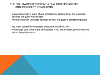 THE FOLLOWING REPRESENT A FEW BASIC IDEAS FOR 
HANDLING GUEST COMPLAINTS: 
– Do not argue with a guest who is complaining; assume he or she is correct, 
because the guest may be right. 
– Always listen with undivided attention to what the guest is complaining about 
– Try to put yourself in the guest’s place; how would you feel? 
– Never raise your voice or yell at the guest, if you are pleasant, you may be able 
to turn the guest around 
 