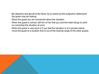 – Be objective and get all of the facts; try to weed out the subjective statements 
the guest may be making 
– Show the guest you are concerned about the situation 
– When the guest is correct, tell him of her that you and the hotel will go to work 
on correcting the situation at once 
– When the guest is very loud or if you feel the situation is of a private nature, 
move the guest to a location that is out of the hearing range of the other guests 
 