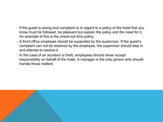 – If the guest is wrong and complaint is in regard to a policy of the hotel that you 
know must be followed, be pleasant but explain the policy and the need for it. 
An example of this is the check-out time policy 
– A front office employee should be supported by the supervisor. If the guest’s 
complaint can not be resolved by the employee, the supervisor should step in 
and attempt to resolve it 
– In the case of an accident or theft, employees should never accept 
responsibility on behalf of the hotel. A manager is the only person who should 
handle these matters 
 